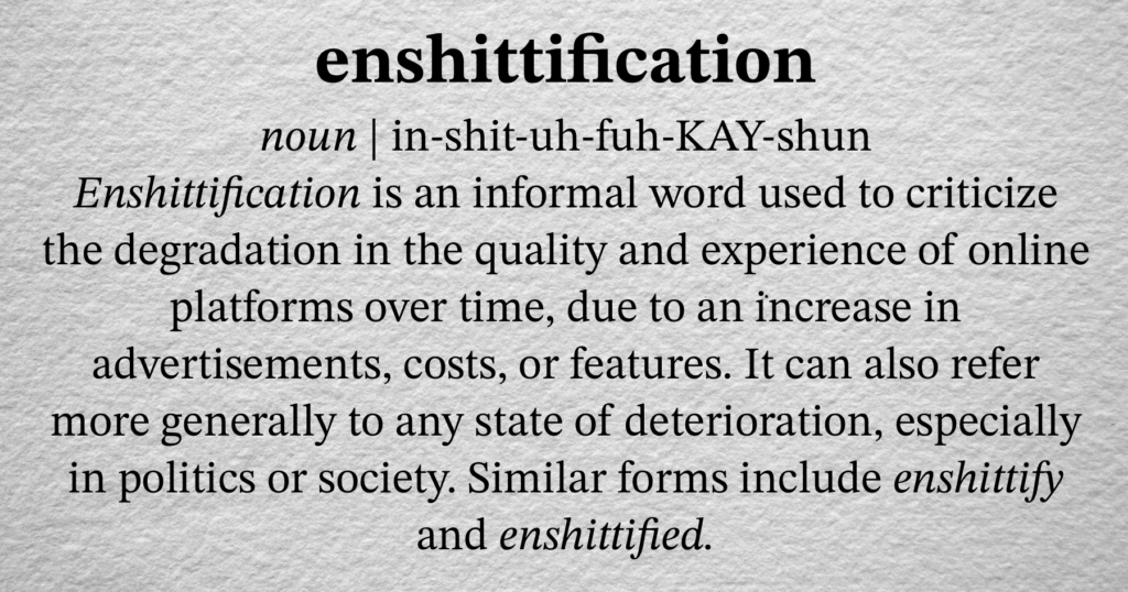 - [ ] enshittification noun | in-shit-uh-fuh-KAY-shun Enshittification is an informal word used to criticize the degradation in the quality and experience of online platforms over time, due to an increase in advertisements, costs, or features. It can also refer more generally to any state of deterioration, especially in politics or society. Similar forms include enshittify and enshittified